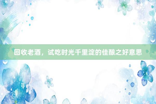 回收老酒，试吃时光千里淀的佳酿之好意思